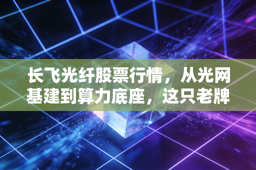 长飞光纤股票行情,从光网基建到算力底座,这只老牌龙头能否穿越周期?