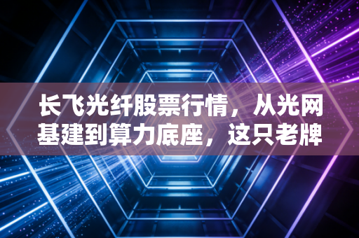 长飞光纤股票行情，从光网基建到算力底座，这只老牌龙头能否穿越周期？