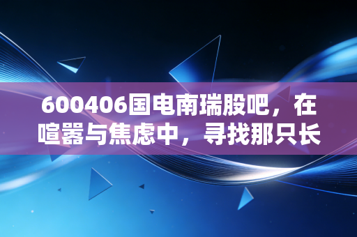600406国电南瑞股吧,在喧嚣与焦虑中,寻找那只长坡厚雪的电力巨兽