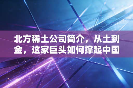 北方稀土公司简介,从土到金,这家巨头如何撑起中国工业的脊梁?