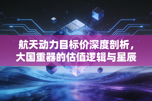 航天动力目标价深度剖析,大国重器的估值逻辑与星辰大海的投资征途