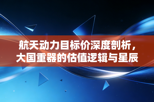 航天动力目标价深度剖析，大国重器的估值逻辑与星辰大海的投资征途