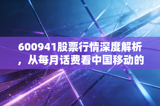 600941股票行情深度解析,从每月话费看中国移动的投资价值与未来变局