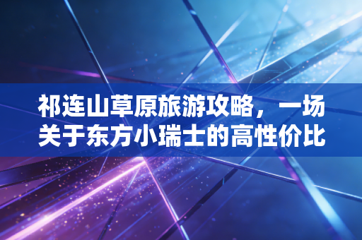 祁连山草原旅游攻略，一场关于东方小瑞士的高性价比心灵资产配置