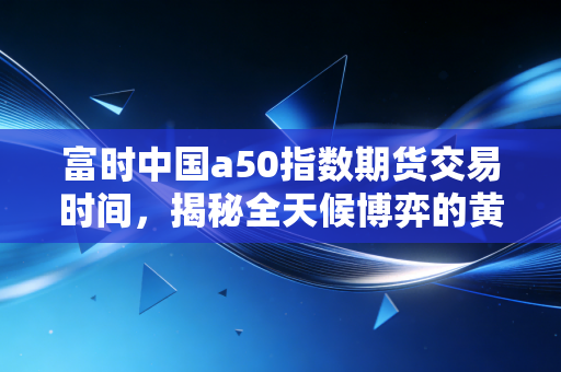 富时中国a50指数期货交易时间,揭秘全天候博弈的黄金窗口与隐形陷阱