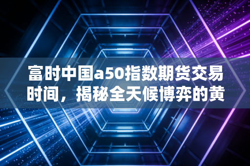 富时中国a50指数期货交易时间,揭秘全天候博弈的黄金窗口与隐形陷阱