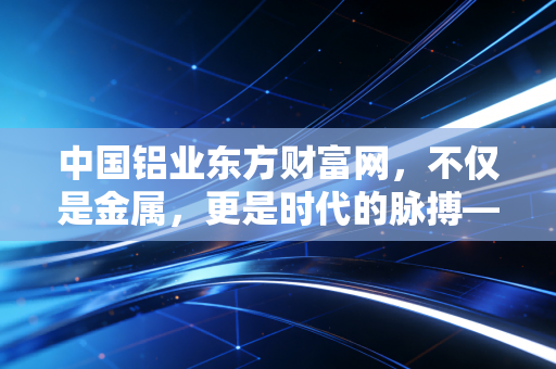 中国铝业东方财富网，不仅是金属，更是时代的脉搏——从这只大象起舞看懂当下的经济复苏与投资逻辑