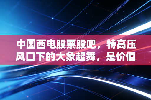 中国西电股票股吧,特高压风口下的大象起舞,是价值回归还是情绪狂欢?