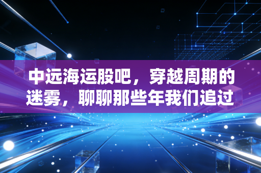中远海运股吧,穿越周期的迷雾,聊聊那些年我们追过的海王与心跳