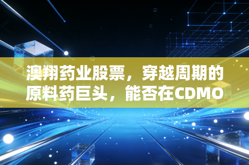 澳翔药业股票,穿越周期的原料药巨头,能否在CDMO赛道上完成华丽转身?