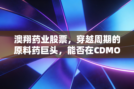 澳翔药业股票,穿越周期的原料药巨头,能否在CDMO赛道上完成华丽转身?