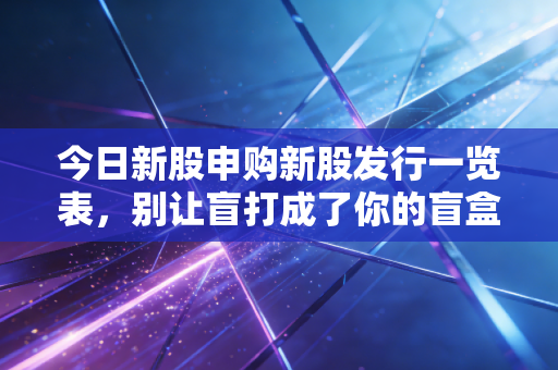 今日新股申购新股发行一览表,别让盲打成了你的盲盒,一份深度拆解与实战建议