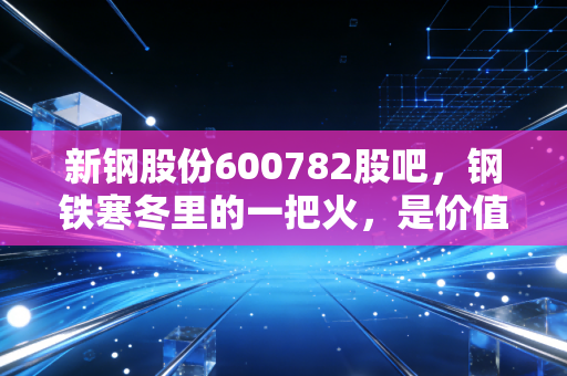 新钢股份600782股吧,钢铁寒冬里的一把火,是价值陷阱还是黄金坑?