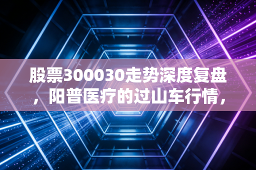 股票300030走势深度复盘,阳普医疗的过山车行情,散户该何去何从?