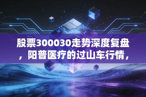 股票300030走势深度复盘,阳普医疗的过山车行情,散户该何去何从?