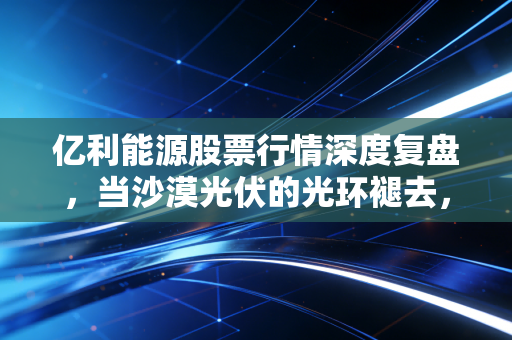 亿利能源股票行情深度复盘,当沙漠光伏的光环褪去,面值退市背后的投资警示