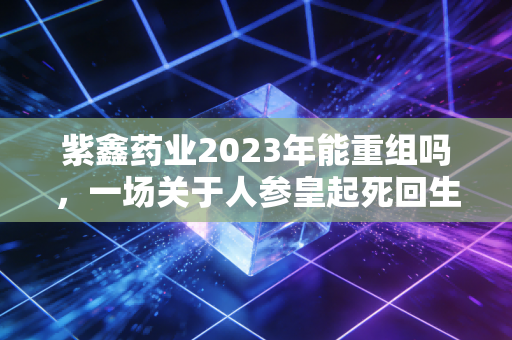 紫鑫药业2023年能重组吗,一场关于人参皇起死回生的豪赌与迷局