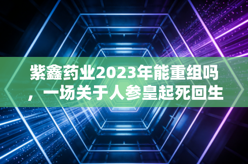紫鑫药业2023年能重组吗，一场关于人参皇起死回生的豪赌与迷局
