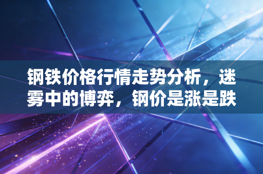 钢铁价格行情走势分析,迷雾中的博弈,钢价是涨是跌?聊聊那些藏在K线背后的烟火气
