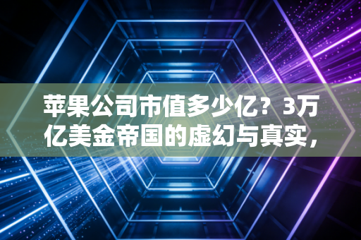 苹果公司市值多少亿?3万亿美金帝国的虚幻与真实,以及我们为何离不开它