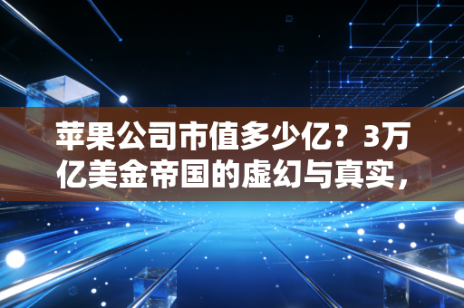 苹果公司市值多少亿？3万亿美金帝国的虚幻与真实，以及我们为何离不开它