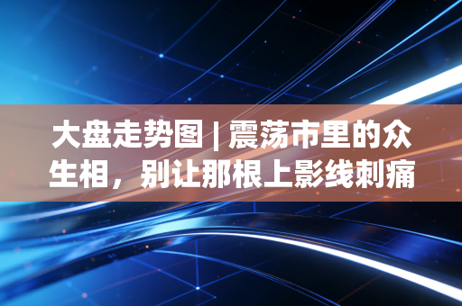 大盘走势图 | 震荡市里的众生相,别让那根上影线刺痛了你的钱包
