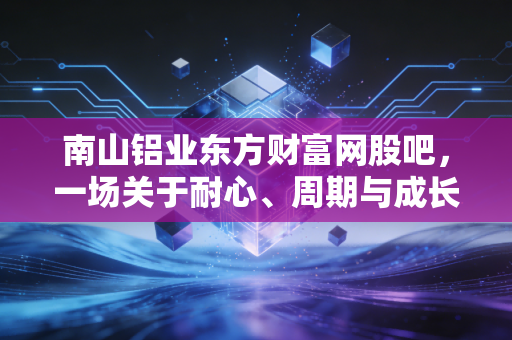 南山铝业东方财富网股吧，一场关于耐心、周期与成长的深度博弈
