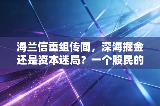 海兰信重组传闻,深海掘金还是资本迷局?一个股民的深夜沉思