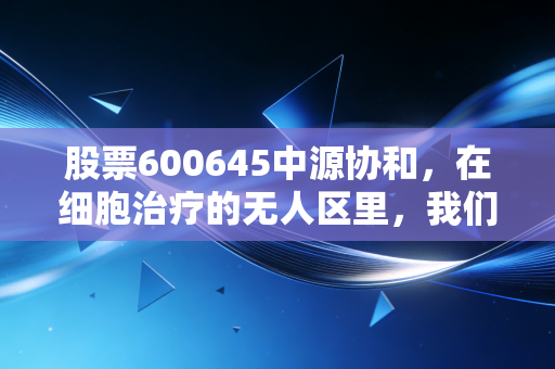股票600645中源协和，在细胞治疗的无人区里，我们到底是在赌博还是在投资？