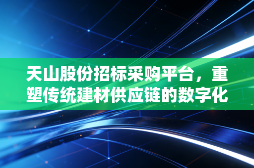 天山股份招标采购平台,重塑传统建材供应链的数字化引擎