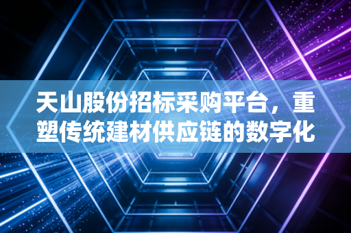 天山股份招标采购平台,重塑传统建材供应链的数字化引擎