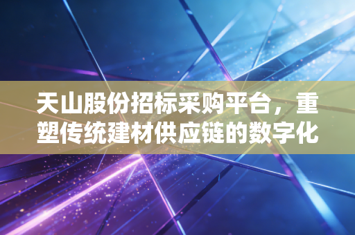 天山股份招标采购平台，重塑传统建材供应链的数字化引擎