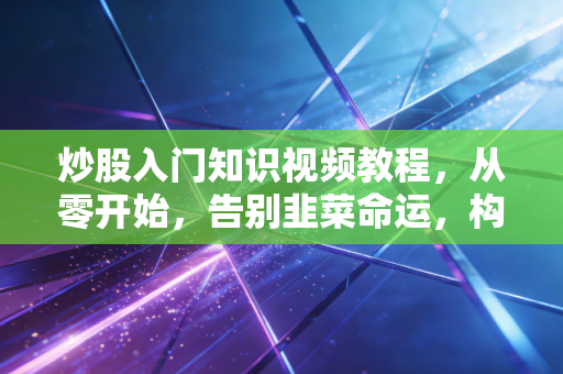 炒股入门知识视频教程，从零开始，告别韭菜命运，构建你的交易体系