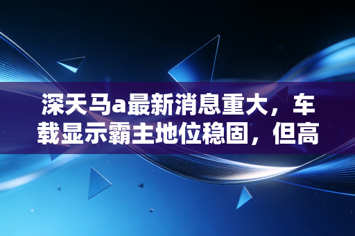 深天马a最新消息重大,车载显示霸主地位稳固,但高端突围战才刚刚打响,普通投资者该如何看懂这盘棋?