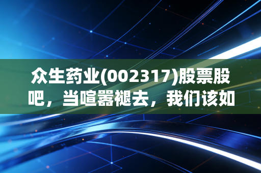 众生药业(002317)股票股吧,当喧嚣褪去,我们该如何审视这家老牌药企的新生?