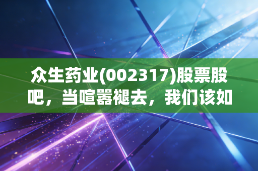 众生药业(002317)股票股吧,当喧嚣褪去,我们该如何审视这家老牌药企的新生?