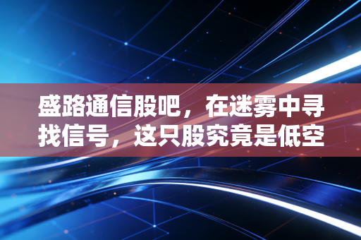 盛路通信股吧,在迷雾中寻找信号,这只股究竟是低空经济的领头羊还是纯粹的题材炒作?