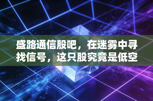 盛路通信股吧,在迷雾中寻找信号,这只股究竟是低空经济的领头羊还是纯粹的题材炒作?