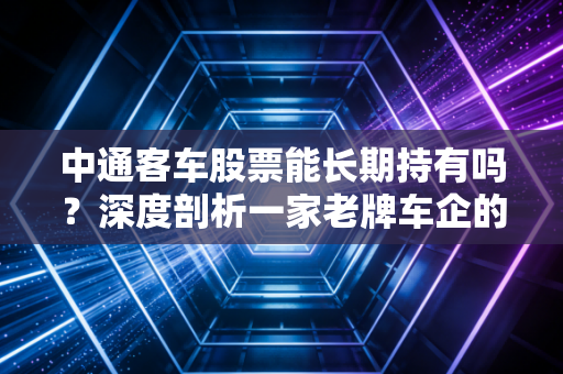 中通客车股票能长期持有吗?深度剖析一家老牌车企的投资逻辑与风险