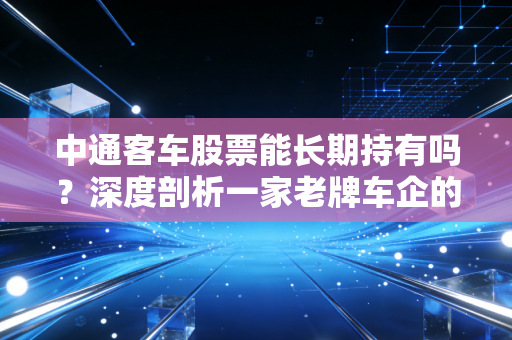 中通客车股票能长期持有吗?深度剖析一家老牌车企的投资逻辑与风险