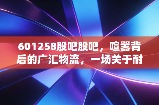 601258股吧股吧,喧嚣背后的广汇物流,一场关于耐心与周期的博弈