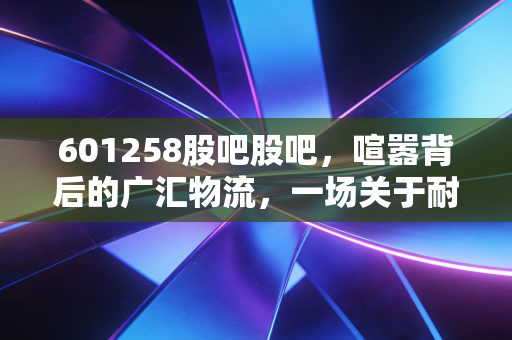 601258股吧股吧,喧嚣背后的广汇物流,一场关于耐心与周期的博弈