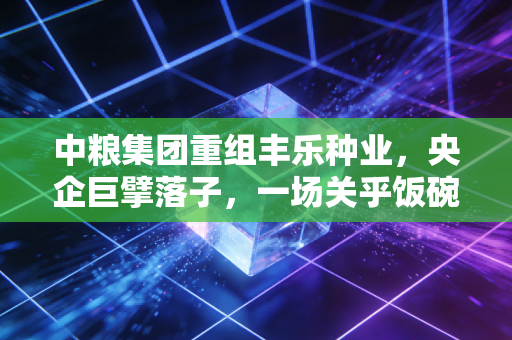 中粮集团重组丰乐种业,央企巨擘落子,一场关乎饭碗的深度变革
