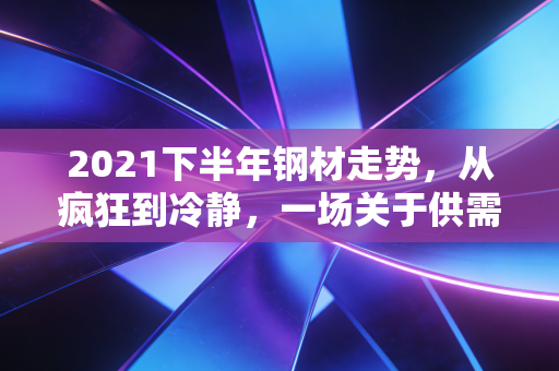 2021下半年钢材走势,从疯狂到冷静,一场关于供需与政策的深度博弈
