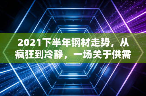 2021下半年钢材走势,从疯狂到冷静,一场关于供需与政策的深度博弈