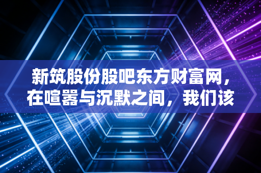 新筑股份股吧东方财富网,在喧嚣与沉默之间,我们该如何读懂这只股?