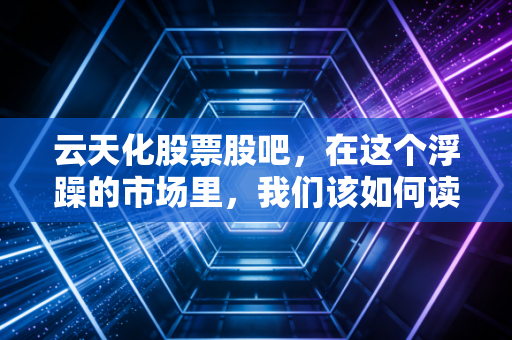 云天化股票股吧,在这个浮躁的市场里,我们该如何读懂磷化工龙头的真实价值?