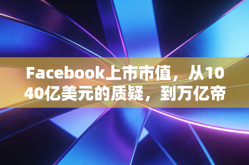 Facebook上市市值,从1040亿美元的质疑,到万亿帝国的沉浮与启示