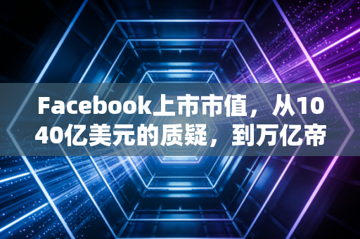 Facebook上市市值,从1040亿美元的质疑,到万亿帝国的沉浮与启示