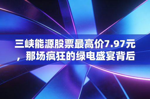 三峡能源股票最高价7.97元,那场疯狂的绿电盛宴背后,散户的痛与悟